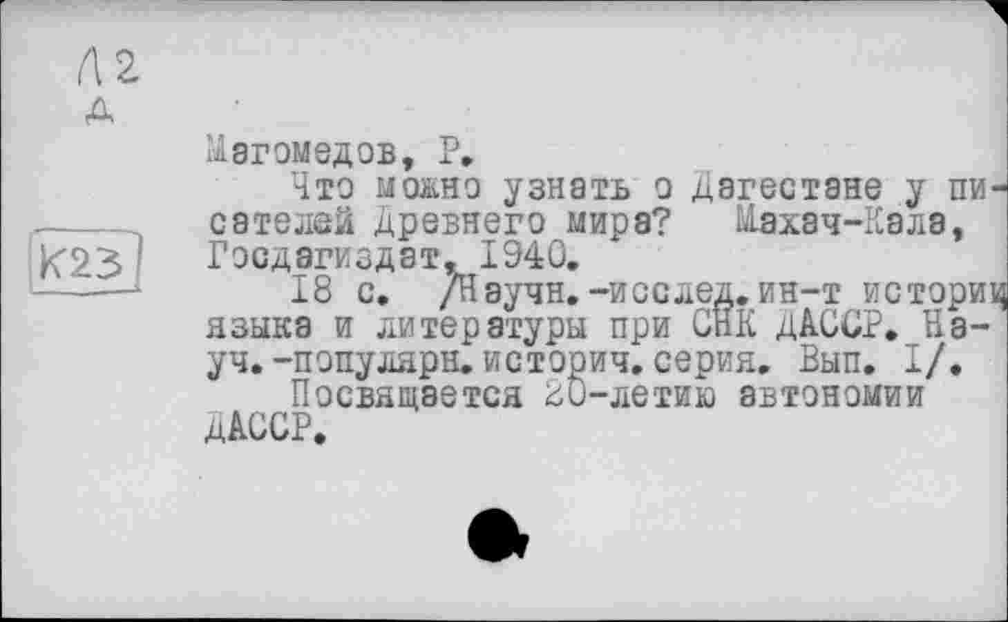 ﻿Магомедов, P,
Что можно узнать о Дагестане у писателей Древнего мира? Махач-Кэла, Гэсдагиздат, 1940,
18 с. /Научи.-и сс лед. ин-т историц языка и литературы при СНК ДАССР. Науч. -пэпулярн.историч.серия. Вып. I/.
Посвящается üO-летию автономии ДАССР.